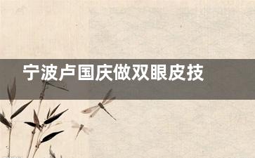 宁波卢国庆做双眼皮技术水平怎么样？很靠谱，改良的park法/小创口分层缝合技术好|顾客口碑揭晓